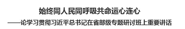 【人民日报】始终同人民同呼吸共命运心连心  ——论学习贯彻习近平总书记在省部级专题研讨班上重要讲话