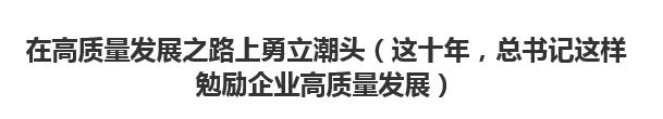 【人民日报】在高质量发展之路上勇立潮头（这十年，总书记这样勉励企业高质量发展）