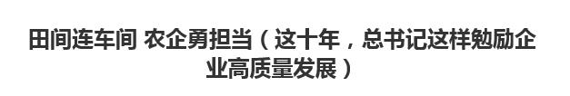 【人民日报】田间连车间 农企勇担当（这十年，总书记这样勉励企业高质量发展）