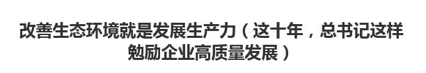 【人民日报】改善生态环境就是发展生产力（这十年，总书记这样勉励企业高质量发展）